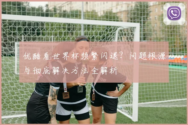 优酷看世界杯频繁闪退？问题根源与彻底解决方法全解析